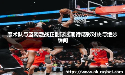魔术队与篮网激战正酣球迷期待精彩对决与绝妙瞬间